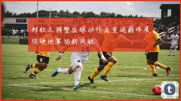 郑钦文调整发球动作后重返巅峰展现硬地赛场新风貌