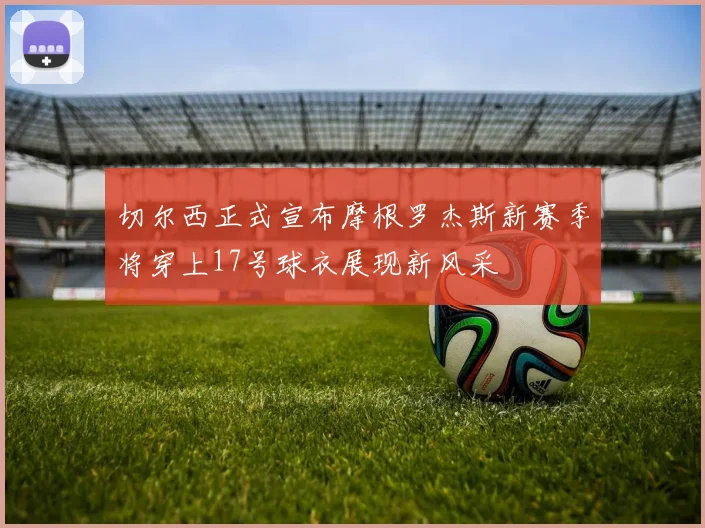 切尔西正式宣布摩根罗杰斯新赛季将穿上17号球衣展现新风采