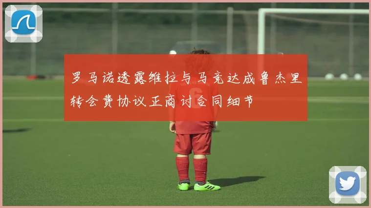 罗马诺透露维拉与马竞达成鲁杰里转会费协议正商讨合同细节