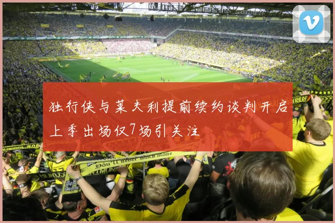 独行侠与莱夫利提前续约谈判开启上季出场仅7场引关注